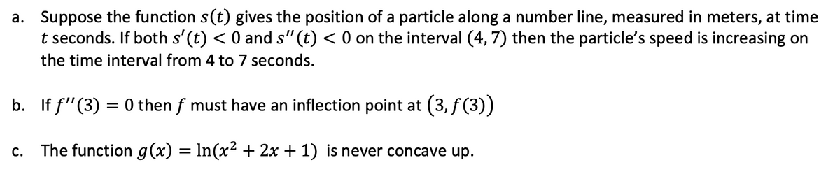 a. Suppose the function s(t) gives the position of a particle along a number line, measured in meters, at time
t seconds. If both s' (t) < 0 and s" (t) < 0 on the interval (4, 7) then the particle's speed is increasing on
the time interval from 4 to 7 seconds.
b. If f"(3) = 0 then f must have an inflection point at (3, f(3))
C.
The function g(x) = In(x? + 2x + 1) is never concave up.
