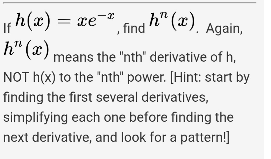 h" (x).
h(x) = xe
h" (x)
If
, find
Again,
n
means the "nth" derivative of h.
NOT h(x) to the "nth" power. [Hint: start by
finding the first several derivatives,
simplifying each one before finding the
next derivative, and look for a pattern!]

