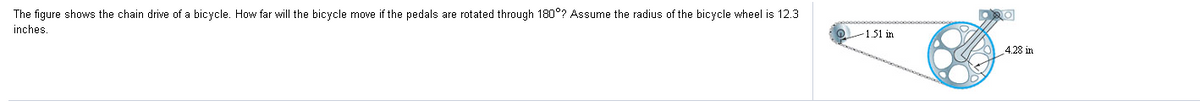 The figure shows the chain drive of a bicycle. How far will the bicycle move if the pedals are rotated through 180°? Assume the radius of the bicycle wheel is 12.3
inches
-1.51 in
4.28 in
