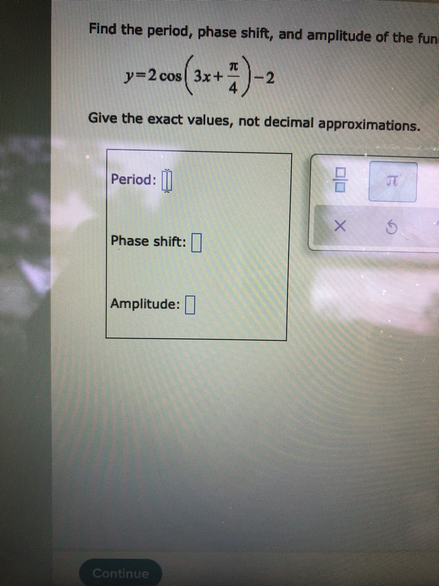 Find the period, phase shift, and amplitude of the fun
y=2 cos 3x+-
-2
Give the exact values, not decimal approximations.
Period:|
Phase shift:|
Amplitude:
Continue
