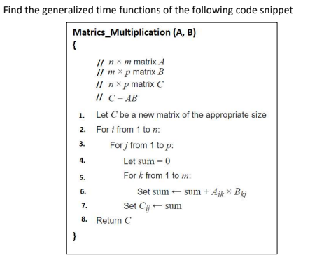 Find the generalized time functions of the following code snippet
Matrics_Multiplication (A, B)
{
I/ nx m matrix A
// m x p matrix B
// nx p matrix C
/I C=AB
1.
Let C be a new matrix of the appropriate size
2. For i from 1 to n:
For j from 1 to p:
3.
4.
Let sum = 0
5.
For k from 1 to m:
6.
Set sum - sum + Ajk X
7.
Set Cj- sum
8. Return C
