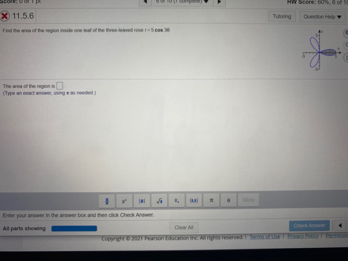 HW Score: 60%, 6 of 10
11.5.6
Tutoring
Question Help ▼
Find the area of the region inside one leaf of the three-leaved rose r=5 cos 30.
The area of the region is.
(Type an exact answer, using x as needed.)
(1,0)
TC
More
Enter your answer in the answer box and then click Check Answer.
Clear All
Check Answer
All parts showing
Terms of Use
Privacy Policy
Permissio
Copyright © 2021 Pearson Education Inc. All rights reserved.
