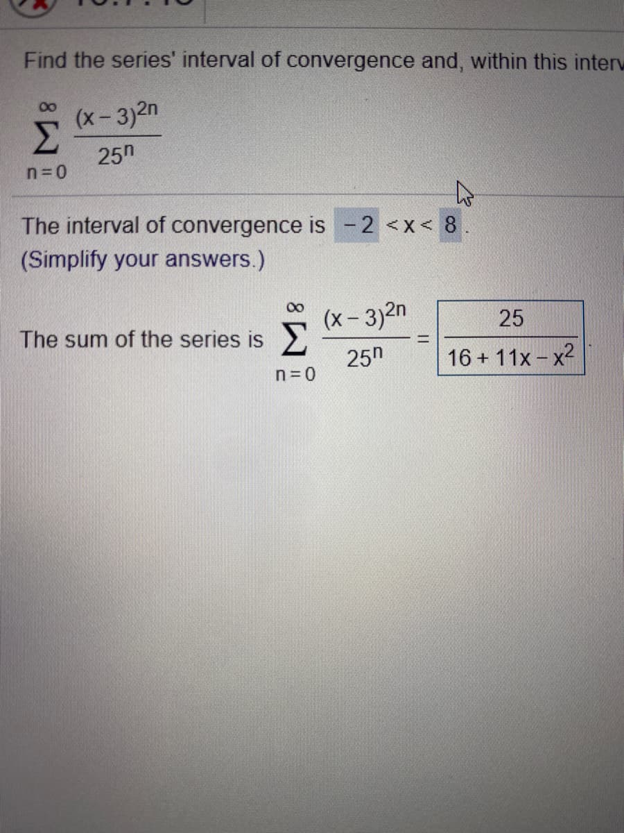 Find the series' interval of convergence and, within this interw
(x-3)2n
Σ
25n
n=0
The interval of convergence is-2 <x< 8.
(Simplify your answers.)
(x- 3)2n
25
The sum of the series is
25n
16 + 11x - x2
