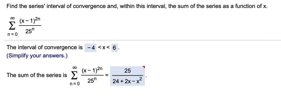 Find the series' interval of convergence and, within this interval, the sum of the series as a function of x.
00
(x- 1)2n
Σ
25"
n= 0
The interval of convergence is -4 <x< 6.
(Simplify your answers.)
00
The sum of the series is >
(x - 1)2n
25
25h
24 + 2x - x2
n= 0
