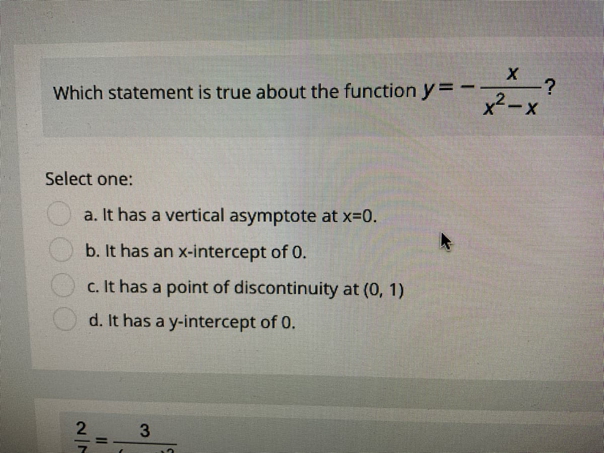Which statement is true about the function y=
Select one:
a. It has a vertical asymptote at x-0.
b. It has an x-intercept of 0.
c. It has a point of discontinuity at (0, 1)
d. It has a y-intercept of 0.
3
II
2/7
