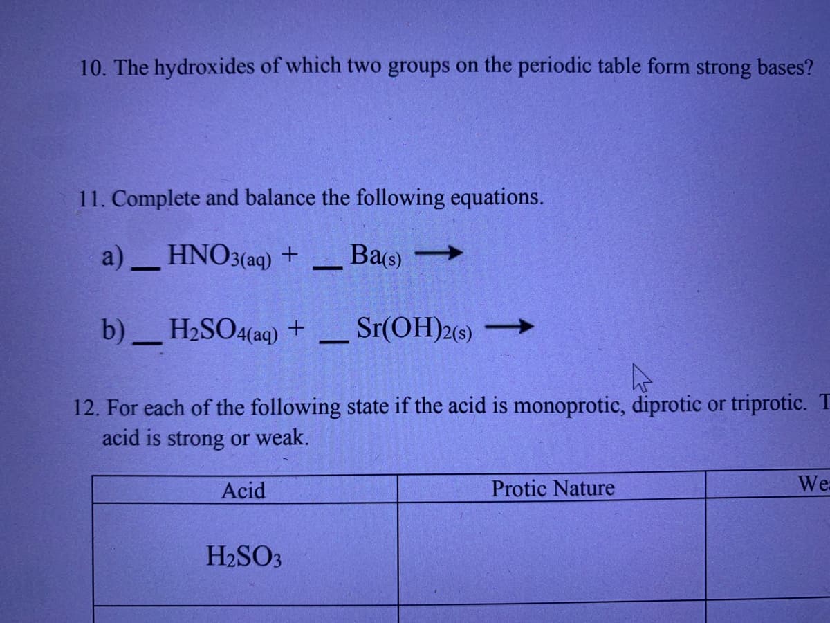 10. The hydroxides of which two groups on the periodic table form strong bases?
11. Complete and balance the following equations.
a) HNO3(aq) +
- Ba(s) -
b)
H2SO4(aq) +
Sr(OH)2(s) -
12. For each of the following state if the acid is monoprotic, diprotic or triprotic. T
acid is strong or weak.
Acid
Protic Nature
We
H2SO3
