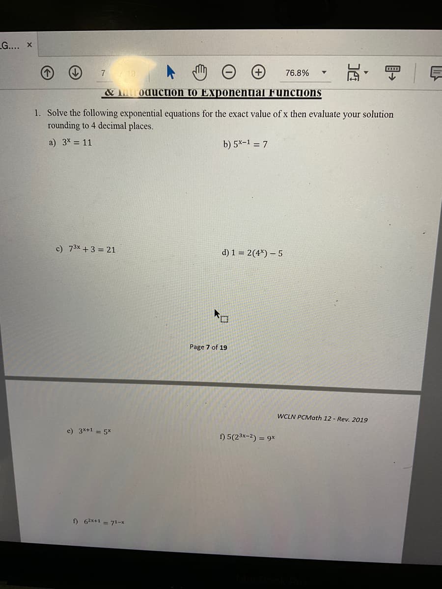 LG.... x
瓦,
7 18.
76.8%
& uroduction to Exponential Functions
1. Solve the following exponential equations for the exact value of x then evaluate your solution
rounding to 4 decimal places.
a) 3x = 11
b) 5x-1 = 7
c) 73x +3 = 21
d) 1 = 2(4*) – 5
ロ
Page 7 of 19
WCLN PCMath 12 - Rev. 2019
e) 3x+1 = 5x
f) 5(23x-2) = 9x
) 62x+1 = 71-x
