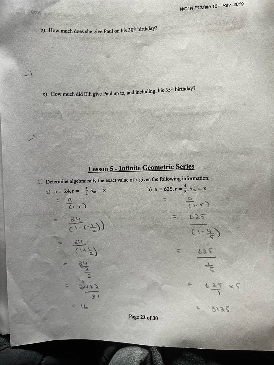WCLN PCMath 12 - Rev. 2019
b) How much does she give Paul on his 30th birthday?
c) How much did Elli give Paul up to, and including, his 35th birthday?
Lesson 5 - Infinite Geometric Series
1. Determine algebraically the exact value of x given the following information.
a) a = 24,r= -, S =
b) a = 625, r =,S..
= x
(I-r)
C1-r)
24
625
24
625
24
625 x5
31
3125
Page 22 of 30
