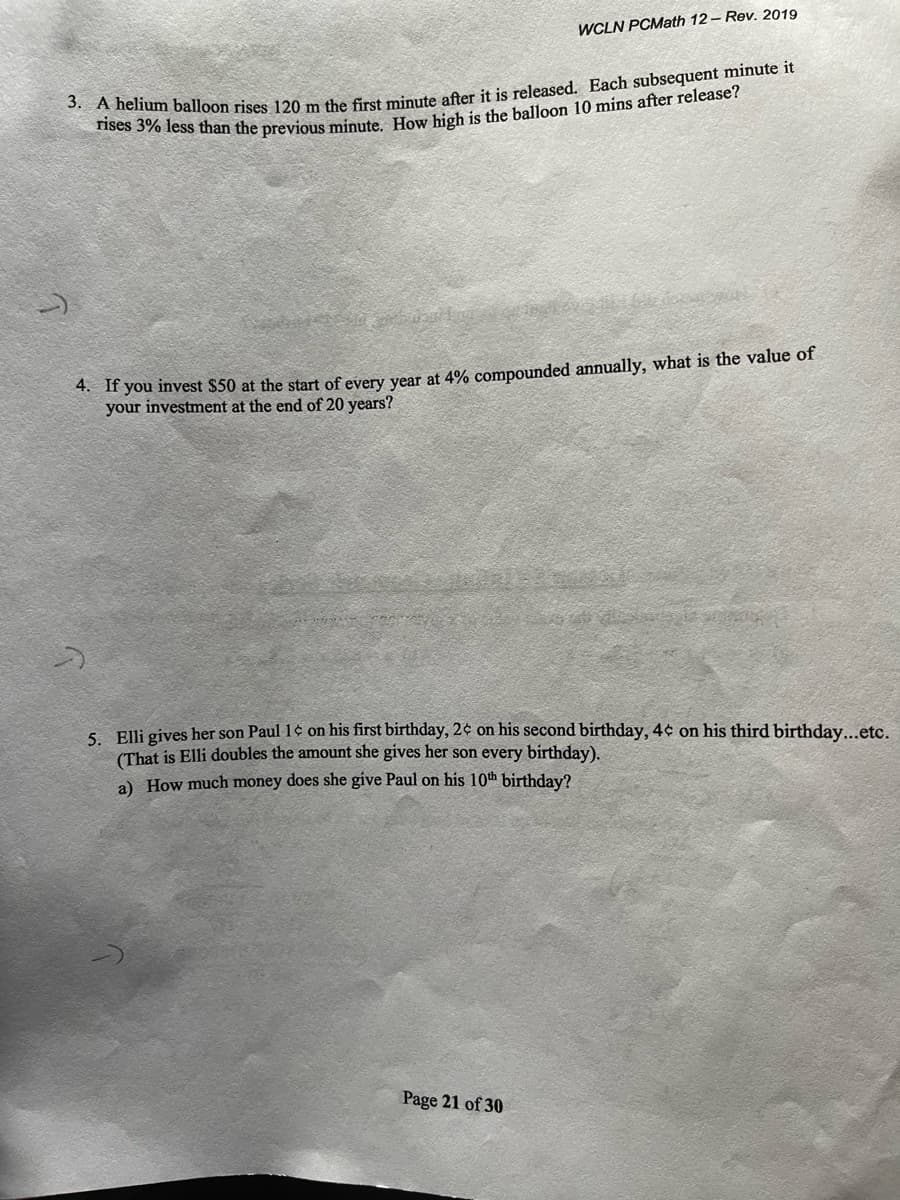 WCLN PCMath 12- Rev. 2019
70 less than the previous minute How high is the balloon 10 mins after release?
* If you invest $50 at the start of every vear at 4% compounded annually, what is the value of
your investment at the end of 20 years?
S Elli giyes her son Paul 1¢ on his first birthday, 2¢ on his second birthday, 4¢ on his third birthday...etc.
(That is Elli doubles the amount she gives her son every birthday).
a) How much money does she give Paul on his 10th birthday?
Page 21 of 30
