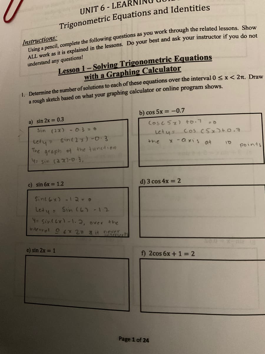 UNIT 6 - LEAR
Trigonometric Equations and Identities
Instructions:
Lesson 1- Solving Trigonometric Equations
with a Graphing Calculator
understand any questions!
1. Determine the number of solutions to each of these equations over the interval 0 < x< 2n Dro..
a rough sketch based on what your graphing calculator or online program shows.
b) cos 5x = -0.7
a) sin 2x = 0.3
Sin (2x) - 0-3=0
Cosc 52) to.7
sint2x)-0.3
Letu
Cos C5x)+o.7
Lety =
The graph of the tunction
the
x-axis at
10
points
4: sin (ax)-0-3,
c) sin 6x = 1.2
d) 3 cos 4x = 2
Sinc 6x) -12-0
Lety = Sin (6)-12
Y= Sin(6x)-1.2, over the
Interral O Y 2 a it never
e) sin 2x = 1
f) 2cos 6x+ 1 = 2
Page 1 of 24
