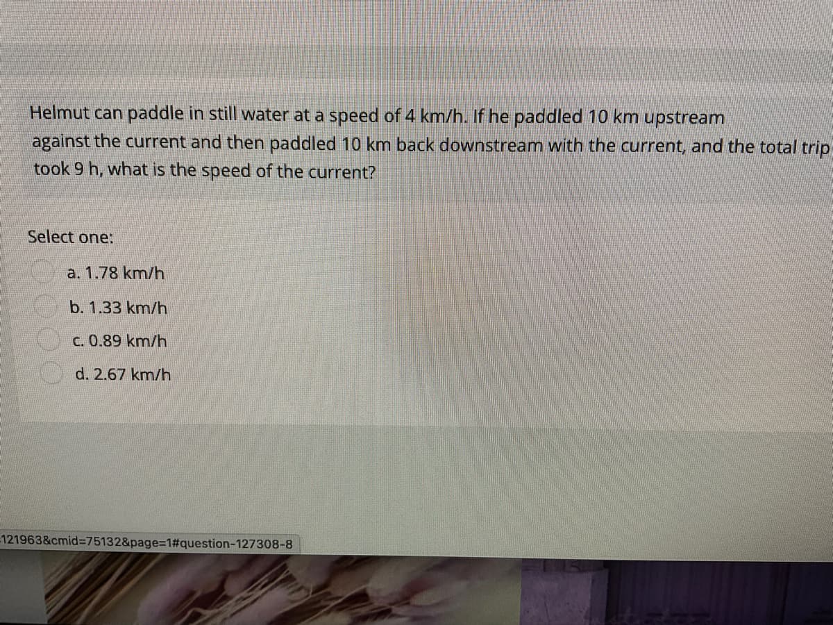 Helmut can paddle in still water at a speed of 4 km/h. If he paddled 10 km upstream
against the current and then paddled 10 km back downstream with the current, and the total trip
took 9 h, what is the speed of the current?
Select one:
a. 1.78 km/h
b. 1.33 km/h
C. 0.89 km/h
d. 2.67 km/h
121963&cmid%3D75132&page=1#question-127308-8
