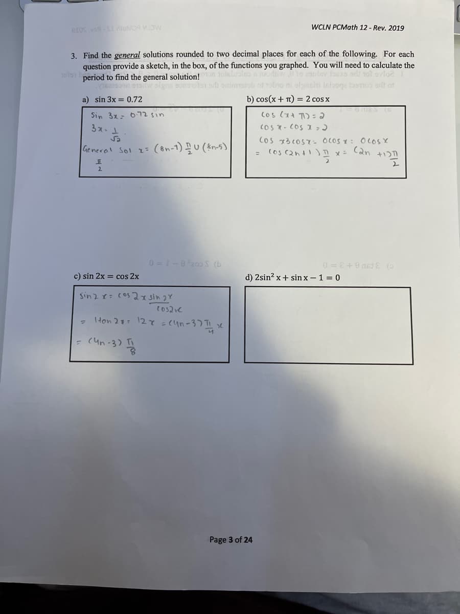 eros vos-I ioMO WDW
WCLN PCMath 12 - Rev. 2019
3. Find the general solutions rounded to two decimal places for each of the following. For each
question provide a sketch, in the box, of the functions you graphed. You will need to calculate the
9191 period to find the general solution! 10sliraleo o
to 2aulev foaxo orli 1ol ovfoe
n w slgns sonetor odi ontrmtob ot obo ni olgaain lniooga tosoo orlt ot
a) sin 3x = 0.72
b) cos(x + T) = 2 cos x
Sin 3x- 6725in
3x.
cos - CoS I ,)
Sa
Cos 13 coS- OLOS T: OLOSY
General Sol z= (on-1)U (sn-5)
2.
0 =1-8200S (b
c) sin 2x = cos 2x
d) 2sin? x + sin x – 1 = 0
sinzr: cos Jxsin 2Y
tos2re
Hon 21: 127=(4n-37 TI e
= (un-3)
Page 3 of 24
