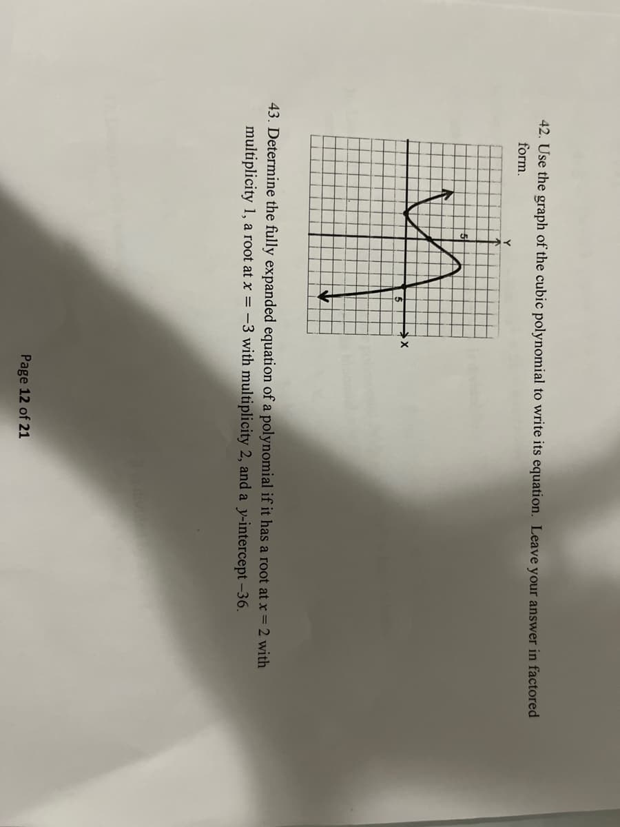 42. Use the graph of the cubic polynomial to write its equation. Leave your answer in factored
form.
Y
43. Determine the fully expanded equation of a polynomial if it has a root at x = 2 with
multiplicity 1, a root at x = -3 with multiplicity 2, and a y-intercept -36.
Page 12 of 21
