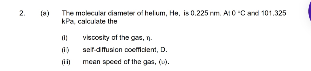 2.
(a)
The molecular diameter of helium, He, is 0.225 nm. At 0 °C and 101.325
kPa, calculate the
(i)
viscosity of the gas, ŋ.
(ii)
self-diffusion coefficient, D.
(ii)
mean speed of the gas, (v).

