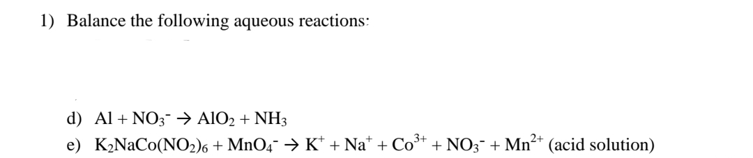 1) Balance the following aqueous reactions:
d) Al + NO3 → AlO2 + NH3
e) K₂NaCo(NO2)6+ MnO4 → K*+Na+ + Co + NO3 + Mn²+ (acid solution)
