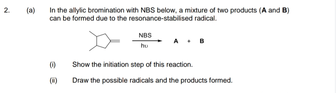 In the allylic bromination with NBS below, a mixture of two products (A and B)
can be formed due to the resonance-stabilised radical.
2.
(a)
NBS
A
+
B
hu
(1)
Show the initiation step of this reaction.
(ii)
Draw the possible radicals and the products formed.
