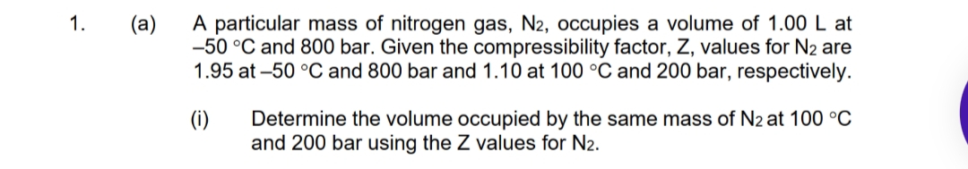 A particular mass of nitrogen gas, N2, occupies a volume of 1.00 L at
-50 °C and 800 bar. Given the compressibility factor, Z, values for N2 are
1.95 at -50 °C and 800 bar and 1.10 at 100 °C and 200 bar, respectively.
1.
(a)
(i)
Determine the volume occupied by the same mass of N2 at 100 °C
and 200 bar using the Z values for N2.
