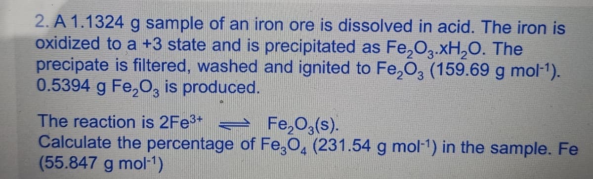 2. A 1.1324 g sample of an iron ore is dissolved in acid. The iron is
oxidized to a +3 state and is precipitated as Fe₂O3.xH₂O. The
precipate is filtered, washed and ignited to Fe₂O3 (159.69 g mol-¹).
0.5394 g Fe₂O3 is produced.
The reaction is 2Fe³+=
Fe₂O3(s).
Calculate the percentage of Fe3O4 (231.54 g mol-¹) in the sample. Fe
(55.847 g mol-¹)