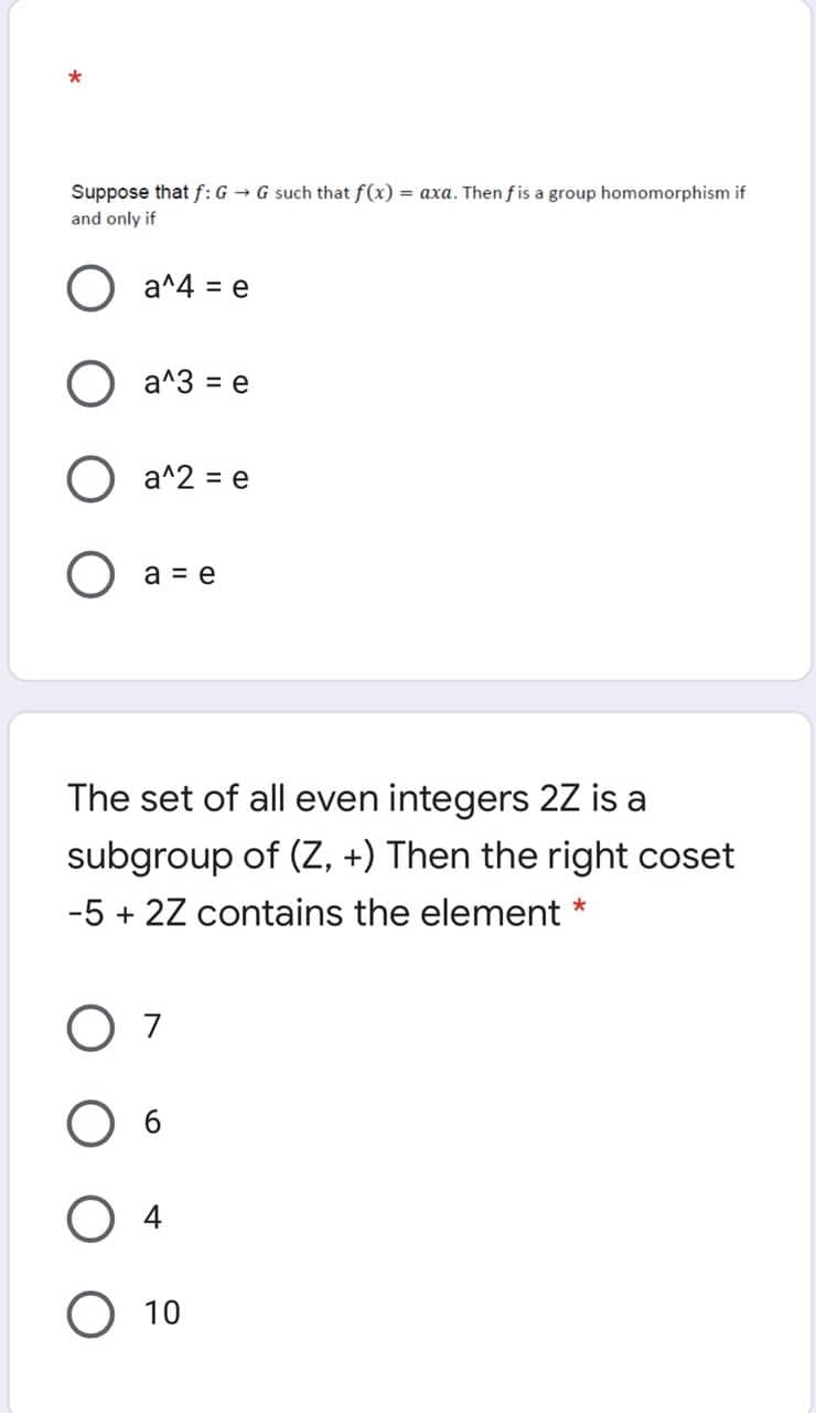 Suppose that f: G - G such that f(x) = axa. Then fis a group homomorphism if
and only if
) a^4 = e
%3D
O a^3 = e
a^2 = e
a = e
The set of all even integers 2Z is a
subgroup of (Z, +) Then the right coset
-5 + 2Z contains the element
O 7
4
O 10
