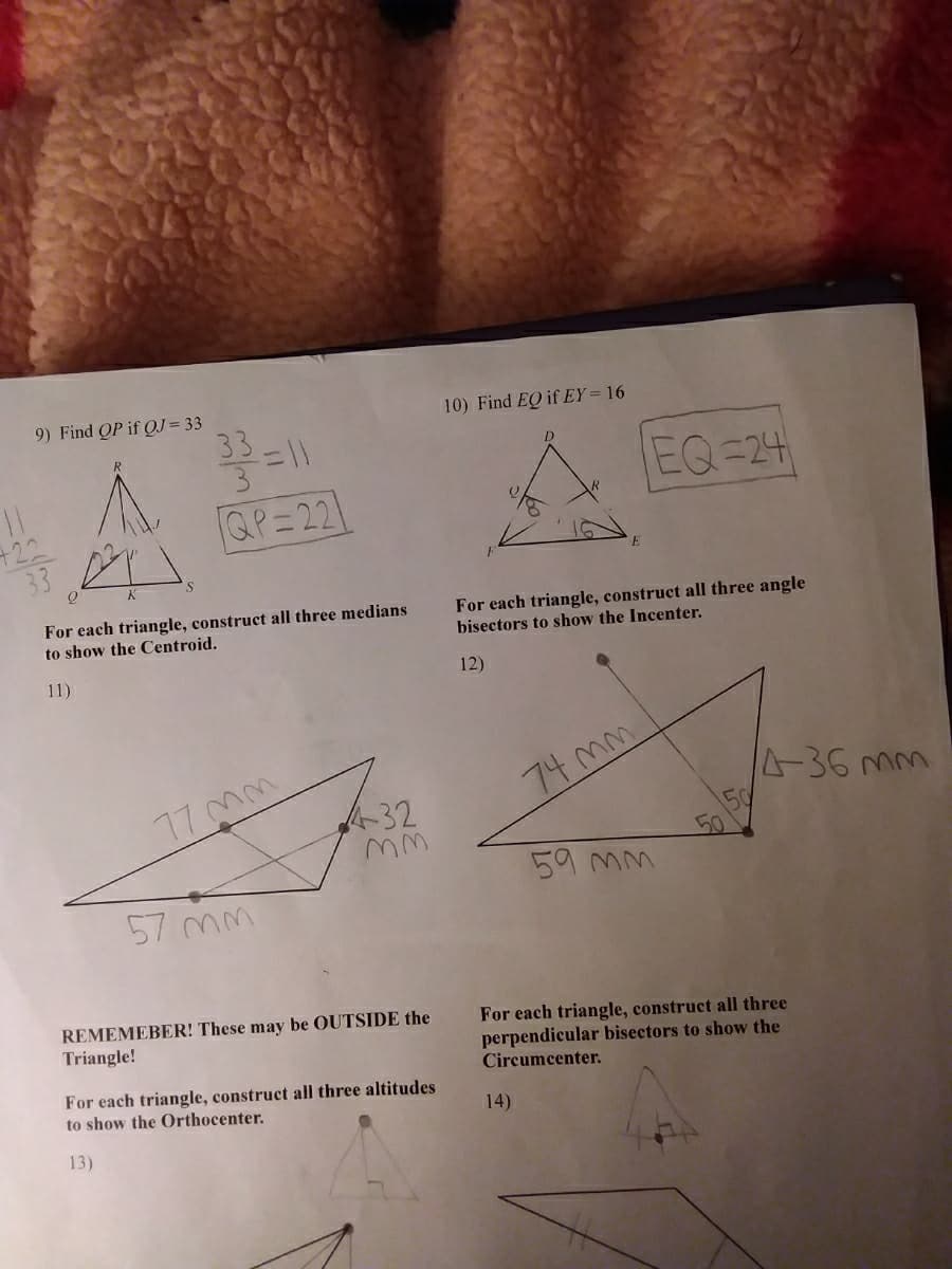 9) Find OP if OJ = 33
دات
QP=22
For each triangle, construct all three medians
to show the Centroid.
11)
77 mm
57 mm
432
mm
REMEMEBER! These may be OUTSIDE the
Triangle!
For each triangle, construct all three altitudes
to show the Orthocenter.
13)
10) Find EQ if EY = 16
For each triangle, construct all three angle
bisectors to show the Incenter.
12)
EQ=24
74 mm
14)
59 mm
4-36 mm
For each triangle, construct all three
perpendicular bisectors to show the
Circumcenter.