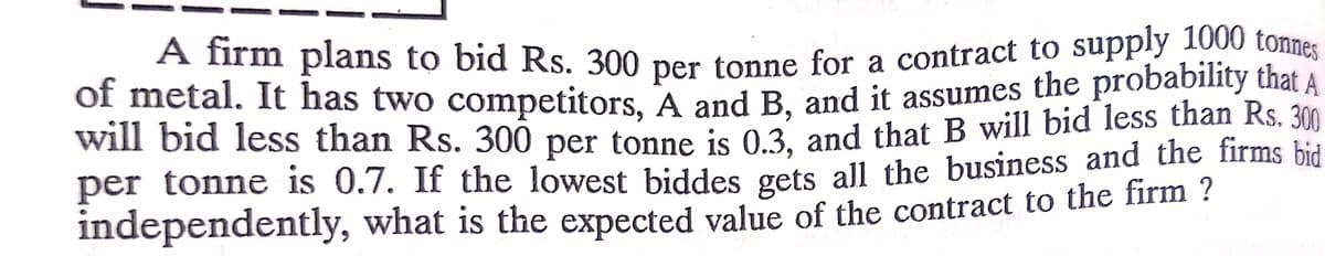A firm plans to bid Rs. 300 per tonne for a contract to supply 1000 tonnes
of metal. It has two competitors, A and B. and it assumes the probability that A
will bid less than Rs. 300 per tonne js 03. and that B will bid less than Rs. 300
per tonne is 0.7. If the lowest biddes gets all the business and the firms bid
independently, what is the expected value of the contract to the firm ?
