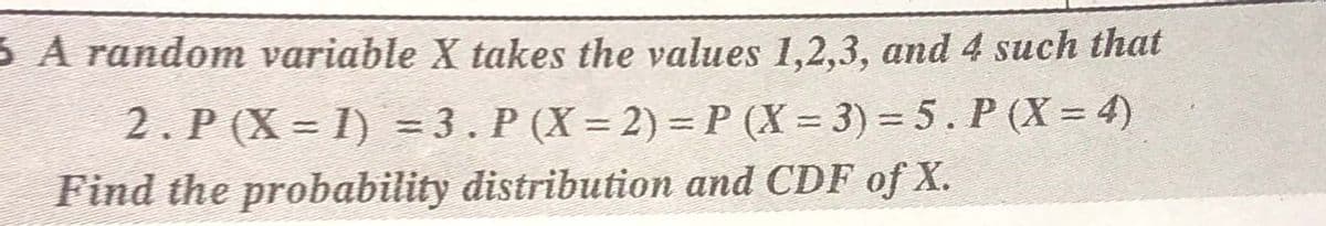3 A random variable X takes the values 1,2,3, and 4 such that
2. P (X = I) = 3. P (X = 2) = P (X = 3) = 5. P (X = 4)
Find the probability distribution and CDF of X.
%3D
%3D
%3D
%3D
