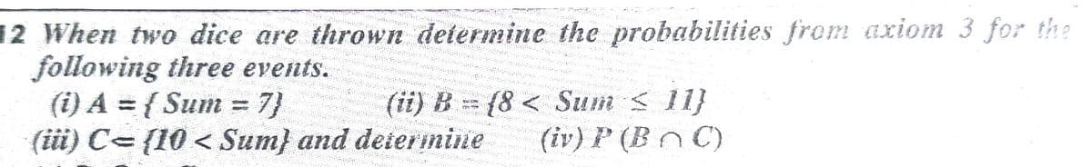 12 When two dice are thrown determine the probabilities from axiom 3 for the
following three events.
(i) A = { Sum = 7}
(üi) C- {10 < Sum} and deiermine
(ii) B (8 < Sum < 11}
(iv) P (Bn C)
