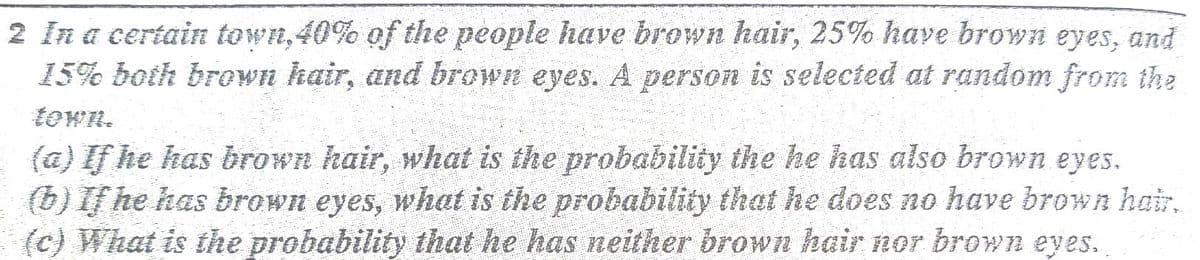 2 In a certain town,40% of the people have brown hair, 25% have brown eyes, and
15% both brown kair, and brown eyes. A person is selected at random from the
town.
(a) If he has brown hair, what is the probability the he has also brown eyes.
(b) If he has brown eyes, what is the probability that he does no have brown hair,
(c) What is the probability that he has neither brown hair nor brown eyes.
