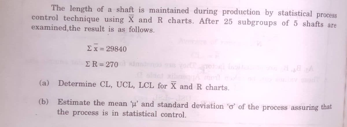 The length of a shaft is maintained during production by statistical process
control technique using X and R charts. After 25 subgroups of 5 shafts are
examined,the result is as follows.
Avorare
Ex = 29840
%3D
ER=270 sinseno S
%3D
oldet
(a) Determine CL, UCL, LCL for X and R charts.
neggA mo
(b)
Estimate the mean 'µ’ and standard deviation ở of the process assuring thát
the process is in statistical control.
