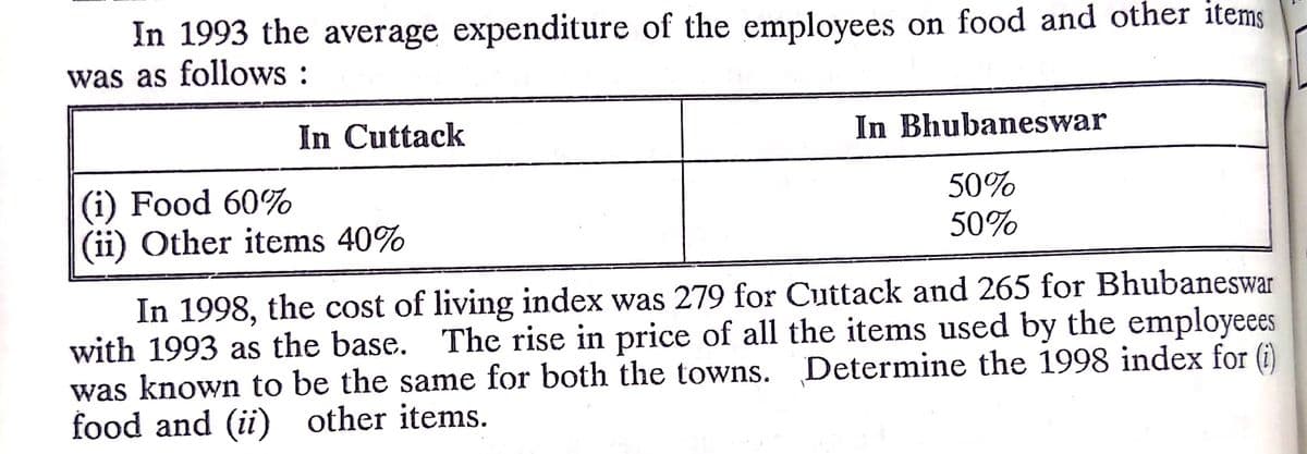 In 1993 the average expenditure of the employees on food and other items
was as follows :
In Cuttack
In Bhubaneswar
(i) Food 60%
(ii) Other items 40%
50%
50%
In 1998, the cost of living index was 279 for Cuttack and 265 for Bhubaneswar
with 1993 as the base. The rise in price of all the items used by the employeees
was known to be the same for both the towns. Determine the 1998 index for (i)
food and (ii) other items.
