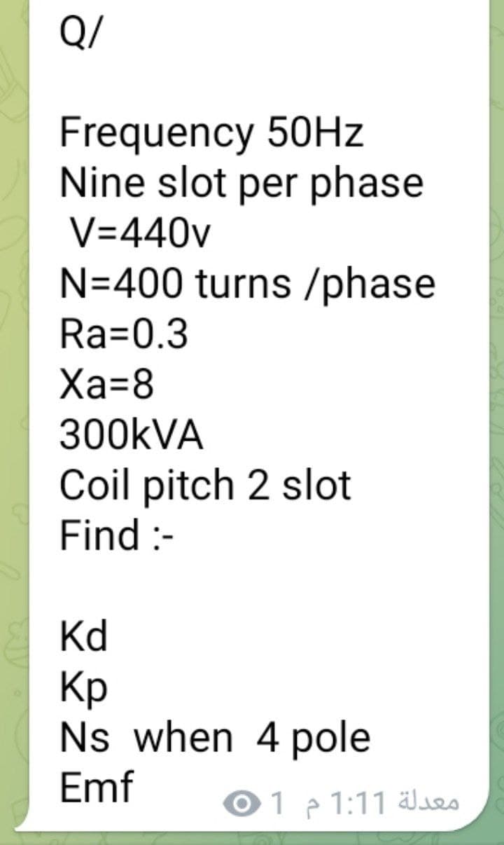 Q/
Frequency 50Hz
Nine slot per phase
V=440v
N=400 turns/phase
Ra=0.3
Xa=8
300kVA
Coil pitch 2 slot
Find :-
Kd
Кр
Ns when 4 pole
Emf
معدلة 1:11 م 01