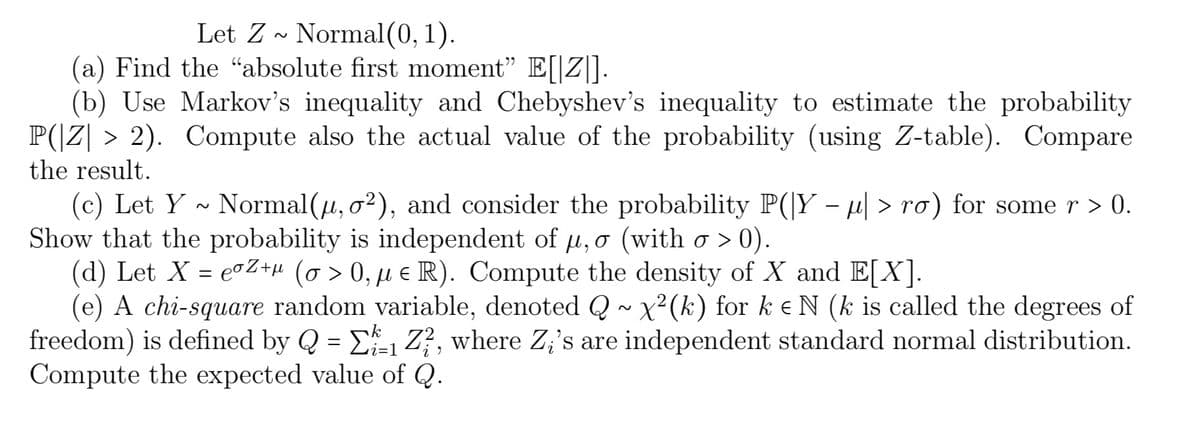 Let Z~ Normal(0, 1).
(a) Find the "absolute first moment" E[[Z].
(b) Use Markov's inequality and Chebyshev's inequality to estimate the probability
P(|Z| > 2). Compute also the actual value of the probability (using Z-table). Compare
the result.
(c) Let Y~ Normal(µ, σ²), and consider the probability P(|Y − µ| > ro) for some r > 0.
Show that the probability is independent of u, o (with o > 0).
(d) Let X = eºZ+µ (o> 0, µ € R). Compute the density of X and E[X].
(e) A chi-square random variable, denoted Q ~ x²(k) for k e N (k is called the degrees of
freedom) is defined by Q = E₁ Z², where Zi's are independent standard normal distribution.
Compute the expected value of Q.