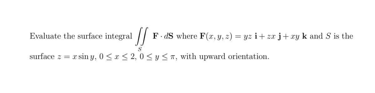 Evaluate the surface integral [[
!!
FdS where F(x, y, z)
surface z = x sin y, 0≤x≤ 2, 0 ≤ y ≤, with upward orientation.
= yz i+zx j+xy k and S is the