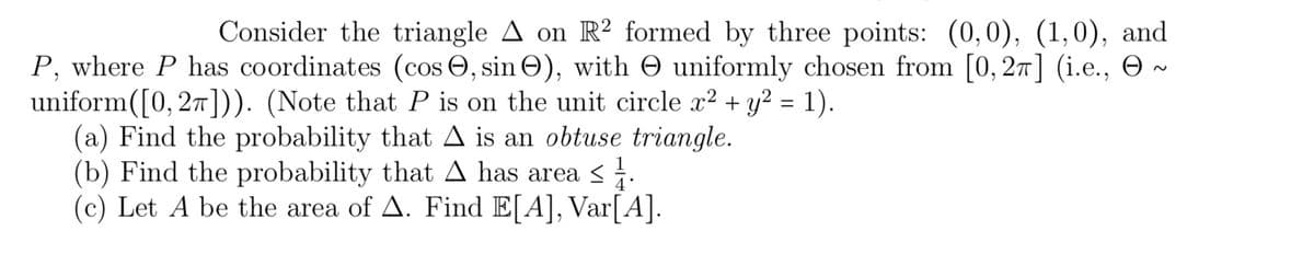 Consider the triangle A on R2 formed by three points: (0,0), (1,0), and
P, where P has coordinates (cos, sin Ⓒ), with uniformly chosen from [0, 2π] (i.e.,
uniform([0, 2π])). (Note that P is on the unit circle x² + y² = 1).
(a) Find the probability that A is an obtuse triangle.
(b) Find the probability that A has area ≤
(c) Let A be the area of A. Find E[A], Var[A].