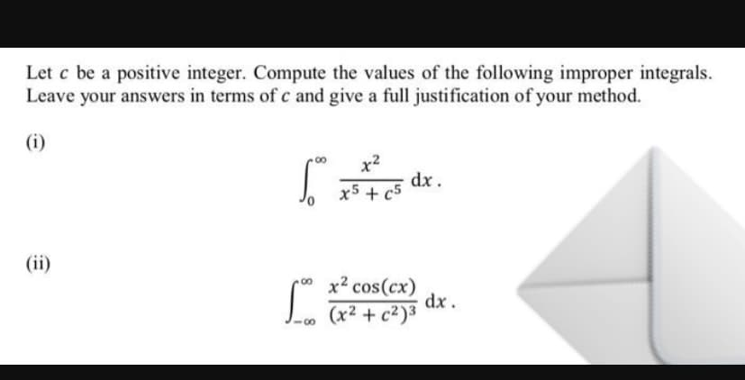 Let c be a positive integer. Compute the values of the following improper integrals.
Leave your answers in terms of c and give a full justification of your method.
(i)
x2
dx.
x5 + c5
(ii)
x2 cos(cx)
00
(x² + c²)³
00
