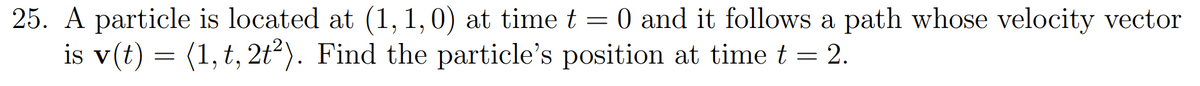 25. A particle is located at (1, 1,0) at timet = 0 and it follows a path whose velocity vector
is v(t) = (1, t, 2t²). Find the particle's position at time t = 2.
