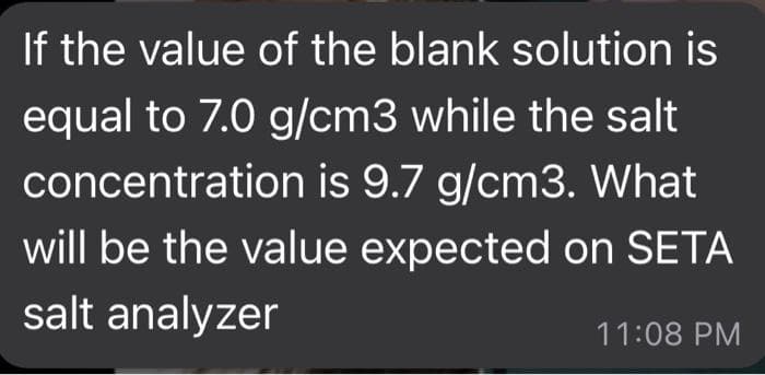 If the value of the blank solution is
equal to 7.0 g/cm3 while the salt
concentration is 9.7 g/cm3. What
will be the value expected on SETA
salt analyzer
11:08 PM
