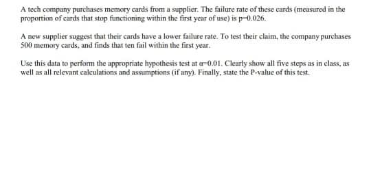 A tech company purchases memory cards from a supplier. The failure rate of these cards (measured in the
proportion of cards that stop functioning within the first year of use) is p-0.026.
A new supplier suggest that their cards have a lower failure rate. To test their claim, the company purchases
500 memory cards, and finds that ten fail within the first year.
Use this data to perform the appropriate hypothesis test at a-0.01. Clearly show all five steps as in elass, as
well as all relevant calculations and assumptions (if any). Finally, state the P-value of this test.
