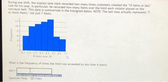 During one shift, the express lane clerk recorded how many times customers violated the "10 items or less
rule for his lane. In particular, he recorded how many items over the limit each violator placed on the
conveyor belt. This data is summarized in the histogram below. NOTE: The last class actually represents 7
or more items," not just 7 items.
124
10-
2-
0.5 1.5 2.5 3.5 4.5 5.5 6.5 7.5
# items over 10
What is the frequency of times the limit was exceeded by less than 4 items?
ans =
Enter an IntesNY or decimal number (more.
Question Help: D Video

