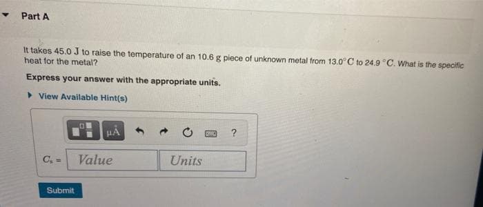 Part A
It takes 45.0 J to raise the temperature of an 10.6 g piece of unknown metal from 13.0° C to 24.9 °C. What is the specific
heat for the metal?
Express your answer with the appropriate units.
> View Available Hint(s)
HẢ
?
C, =
Value
Units
Submit
