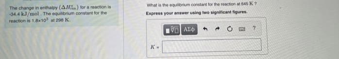 What is the equilibrium constarnt for the reaction at 645 K ?
The change in enthalpy (AH) for a reaction is
-34.4 kJ/mol . The equilibrium constant for the
reaction is 1.8x10 at 298 K.
Express your answer using two significant figures.
V AE
K-
