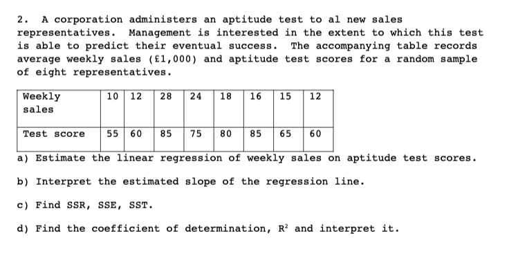 A corporation administers an aptitude test to al new sales
representatives. Management is interested in the extent to which this test
is able to predict their eventual success. The accompanying table records
average weekly sales (£1,000) and aptitude test scores for a random sample
of eight representatives.
2.
Weekly
10 12
18 16
15
12
28
24
sales
Test score
55 60 85 75
80 85 65
60
a) Estimate the linear regression of weekly sales on aptitude test scores.
b) Interpret the estimated slope of the regression line.
c) Find SSR, SSE, SST.
d) Find the coefficient of determination, R² and interpret it.
