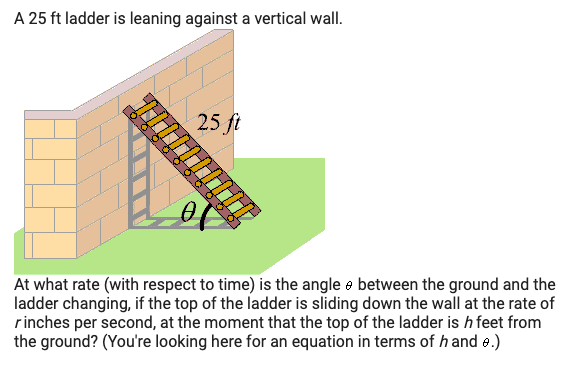 A 25 ft ladder is leaning against a vertical wall.
25 ft
At what rate (with respect to time) is the angle e between the ground and the
ladder changing, if the top of the ladder is sliding down the wall at the rate of
rinches per second, at the moment that the top of the ladder is h feet from
the ground? (You're looking here for an equation in terms of h and e.)
