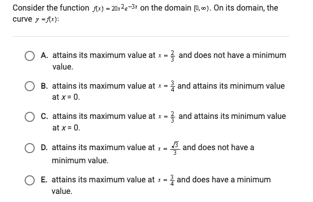 Consider the function Ax) = 20x2e-3x on the domain 0, c). On its domain, the
curve y =Rx):
O A. attains its maximum value at x = and does not have a minimum
value.
B. attains its maximum value at x = and attains its minimum value
at x = 0.
C. attains its maximum value at x = and attains its minimum value
at x = 0.
D. attains its maximum value at x = and does not have a
minimum value.
E. attains its maximum value at x =
3 and does have a minimum
value.
