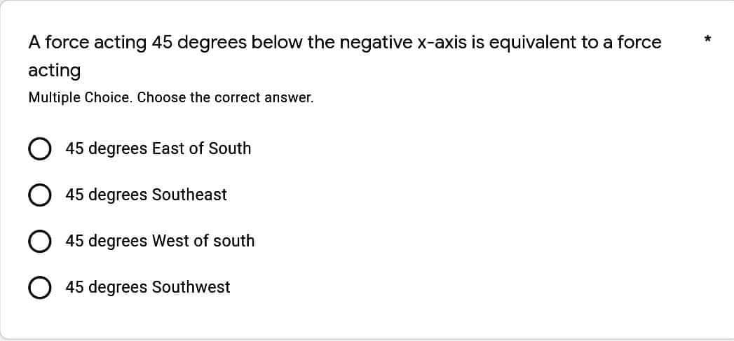 A force acting 45 degrees below the negative x-axis is equivalent to a force
acting
Multiple Choice. Choose the correct answer.
45 degrees East of South
45 degrees Southeast
45 degrees West of south
O 45 degrees Southwest
