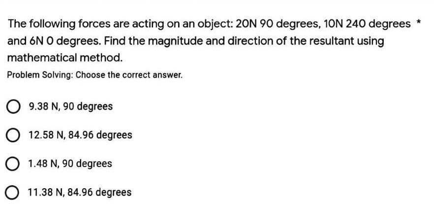 The following forces are acting on an object: 20N 90 degrees, 10N 240 degrees
and 6N O degrees. Find the magnitude and direction of the resultant using
mathematical method.
Problem Solving: Choose the correct answer.
9.38 N, 90 degrees
O 12.58 N, 84.96 degrees
O 1.48 N, 90 degrees
O 11.38 N, 84.96 degrees
