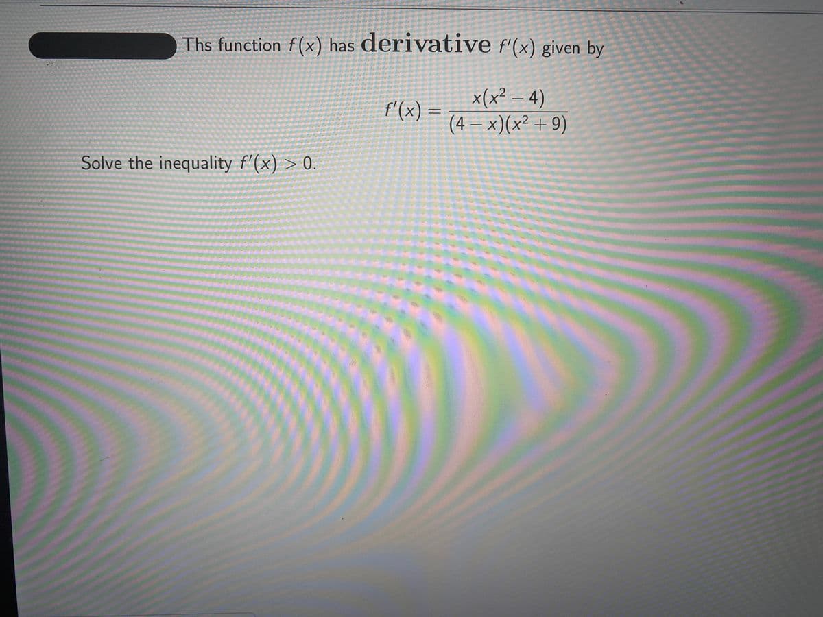 Ths function f(x) has derivative f'(x) given by
x(x² – 4)
(4 = x)(x² + 9)
f'(x) :
Solve the inequality f'(x) > 0.
