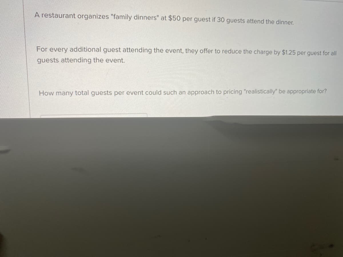 A restaurant organizes "family dinners" at $50 per guest if 30 guests attend the dinner.
For every additional guest attending the event, they offer to reduce the charge by $1.25 per guest for all
guests attending the event.
How many total guests per event could such an approach to pricing "realistically" be appropriate for?
