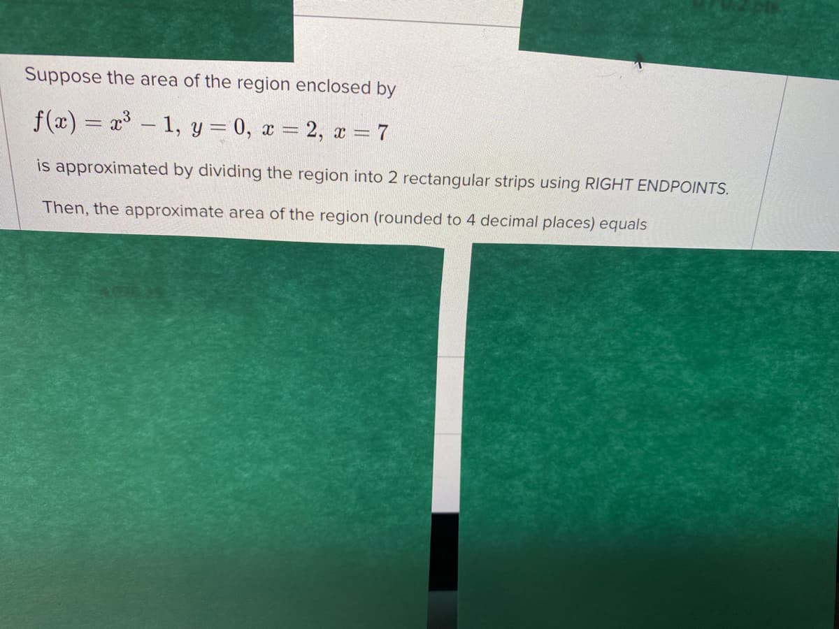 Suppose the area of the region enclosed by
f(x) = x - 1, y = 0, x = 2, x = 7
is approximated by dividing the region into 2 rectangular strips using RIGHT ENDPOINTS.
Then, the approximate area of the region (rounded to 4 decimal places) equals
