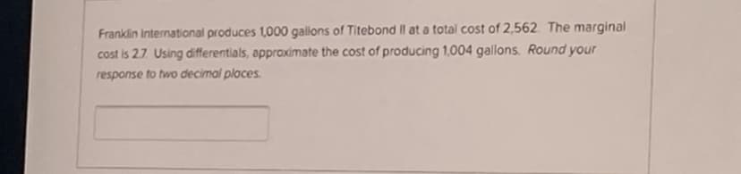 Franklin International produces 1,000 gallons of Titebond Il at a total cost of 2,562. The marginal
cost is 2.7. Using differentials, approximate the cost of producing 1,004 gallons. Round your
response to two decimal places.
